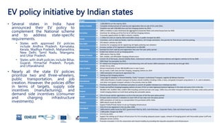 Automotive Industry in India - Report
Slide 20
EV policy initiative by Indian states
• Several states in India have
announced their EV policy to
complement the National scheme
and to address state-specific
requirements.
• States with approved EV policies
include Andhra Pradesh, Karnataka,
Kerala, Madhya Pradesh, Maharashtra,
New Delhi, Tamil Nadu, Telangana,
and Uttar Pradesh.
• States with draft policies include Bihar,
Gujarat, Himachal Pradesh, Punjab,
and Uttarakhand.
• Nearly all the state EV policies
prioritize two and three-wheelers,
public transportation, and job
creation. However, the policies differ
in terms of targets, supply side
incentives (manufacturing), and
demand side incentives (consumer
and charging infrastructure
investments).
State State EV Policy
Andhra Pradesh
• 1,000,000 EVs on the road by 2024.
• Complete reimbursement of road tax and registration fees on sale of EVs until 2024..
• Establish one lakh (100,000) slow and fast charging stations by 2024.
Karnataka
 100% e-mobility in auto-rickshaws/cab aggregators/corporate fleets and school buses/vans by 2030.
 incentives for setting up of the first lot of 100 fast charging stations.
 To provide opportunities for R&D in electric mobility
Kerala
• 1 million EV units on road by 2022 and 6,000 e-buses in public transport by 2025.
• Incentives, such as state tax breaks, road-tax exemptions, toll-charge exemption, free permits for fleet drivers and free parking.
New Delhi
 25% electric vehicles by 2024.
 Incentive for scrapping and de-registering old highly polluting two-wheelers.
Maharashtra
 Increase number of EV registered in Maharashtra to 500,000.
 Exempts EVs from road tax and registration fees over five-year policy period.
 Enable fuel stations to set up charging points
Madhya Pradesh
 100% electric fleet by 2028.
 Safe, reliable, and affordable charging infrastructure
Tamil Nadu
 Convert 5% of the buses, shared mobility fleets, institutional vehicles, and e-commerce delivery and logistics vehicles to EVs by 2030.
 100% Road Tax exemption by 2022.
 EV-related and charging infrastructure manufacturing units will receive 100% exemption on electricity tax through 2025.
Uttar Pradesh
 10 lakh EVs by 2024.
 Attract investments of over INR 40,000 crore in next 5 years
 Set up nearly 2 lakh slow and fast charging, swapping stations by 2024
Telangana
• 100% exemption of road tax & registration fee
• Setting up fast charging stations
• Encourage EV adoption in Shared Mobility, Public Transport, Institutional Transport, Logistics & Delivery Services.
Uttarakhand
• 100% electrification of public transport (e-buses), shared mobility including e-bike, e-taxis, and goods transport using electric 2-, 3-, and 4-wheelers,
and other mini goods-transport vehicles in five priority cities by 2030.
Bihar
 Prioritizes electrification of rickshaws and plans to convert all paddle rickshaws to e-rickshaws by 2022.
 Create normal/fast charging/swapping stations at every 25 Km on state highways/national highways in the state and every 3 km in the city.
Gujarat
• 80,000 E-2W, 14,000 E-3Ws, 4,500 E-4Ws including commercial taxis and cargo, 1500 e-bus and other transport vehicles in the state under policy period.
• Install charging stations at multi-level parking lots and public places.
Punjab
 25% of annual vehicle registrations as EVs in the last year of the five-year policy period.
 Increase share of electric 2-wheelers to reach 25% of new sales over the policy period.
Haryana
 100% exemption of road tax on transportation EVs purchased within State.
 100% electric buses by 2029
 Support Public/Private Sector to set up Charging infrastructure
Chandigarh
• Only EVs to be registered in the city after 2030.
• 100% electric public buses by 2027, government fleet by 2025, Auto Rickshaws, Corporate Fleets, Cabs and School buses by 2030.
• 1,000 public chargers by 2030
Meghalaya
 15 % EVs by 2025.
 Support the setting up of robust infrastructure for EVs including adequate power supply, network of charging points with favourable power tariff and
adequate service centres.
 Promote innovation in EVs for automotive and shared mobility by providing the requisite ecosystem and infrastructure.
 