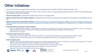Automotive Industry in India - Report
Slide 21
Other Initiatives
• Government of India encourages foreign investment in the automobile sector and allows 100% FDI under the automatic route
• Government has reduced Goods & Service Tax (GST) on EVs to 5% from 12%, on chargers/charging stations for EVs from 18% to 5% and allowing sale
and registration of EVs without batteries
• Ministry of Power (MoP) has allowed sale of electricity as ‘service’ for charging of EVs.
• Ministry of Road Transport & Highways (MoRTH) is allowing the grant of licence to age group of 16-18 years to drive gearless E scooters/Bikes upto 4.0
KW
• Ministry of Housing and Urban Affairs (MoHUA) has made amendments to the Model Building Byelaws (MBBL) 2016 and Urban Regional Development
Plans Formulation and Implementation (URDPFI) Guidelines 2014 making provisions for establishing EV Charging stations in private and commercial
buildings.
• Phased Manufacturing Program for Electric Mobility:
• Acts as a roadmap for the industry to make necessary investments to localise EV and component production and enable the country to manufacture
batteries at large-scale with an initial focus on the battery pack assembly plants, followed by integrated cell manufacturing.
• Valid for five years until 2024
• Production Linked Incentive (PLI) Scheme:
• Government announced an outlay of INR 75,000 crore (8.5B Euro) for automobiles and components (including batteries) under PLI scheme
• Detailed scheme to offer PLI will come out soon and will lay the roadmap and raise India’s bar as a global manufacturing hub.
• Vehicle scrapping policy:
• Recently, Union Road and Transport Minister announced the Vehicle Scrapping Policy in the Lok Sabha with aim to reduce the population of old and
defective vehicles, bringing down vehicular air pollutants, improving road and vehicular safety.
• Scrap value: 4-6% of ex-showroom price of new vehicle to be given to the owner by scrapping centre
• State may be advised to offer a road tax rebate of up to 25% for PV and up to 15% for CV
• Registration fees may also be waived for purchasing new vehicle
 