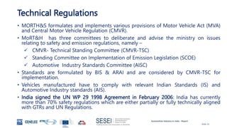 Automotive Industry in India - Report
Slide 23
Technical Regulations
• MORTH&S formulates and implements various provisions of Motor Vehicle Act (MVA)
and Central Motor Vehicle Regulation (CMVR).
• MoRT&H has three committees to deliberate and advise the ministry on issues
relating to safety and emission regulations, namely –
 CMVR- Technical Standing Committee (CMVR-TSC)
 Standing Committee on Implementation of Emission Legislation (SCOE)
 Automotive Industry Standards Committee (AISC)
• Standards are formulated by BIS & ARAI and are considered by CMVR-TSC for
implementation.
• Vehicles manufactured have to comply with relevant Indian Standards (IS) and
Automotive Industry standards (AIS).
• India signed the UN WP 29 1998 Agreement in February 2006: India has currently
more than 70% safety regulations which are either partially or fully technically aligned
with GTRs and UN Regulations.
 