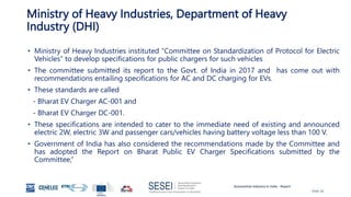 Automotive Industry in India - Report
Slide 26
Ministry of Heavy Industries, Department of Heavy
Industry (DHI)
• Ministry of Heavy Industries instituted “Committee on Standardization of Protocol for Electric
Vehicles” to develop specifications for public chargers for such vehicles
• The committee submitted its report to the Govt. of India in 2017 and has come out with
recommendations entailing specifications for AC and DC charging for EVs.
• These standards are called
- Bharat EV Charger AC-001 and
- Bharat EV Charger DC-001.
• These specifications are intended to cater to the immediate need of existing and announced
electric 2W, electric 3W and passenger cars/vehicles having battery voltage less than 100 V.
• Government of India has also considered the recommendations made by the Committee and
has adopted the Report on Bharat Public EV Charger Specifications submitted by the
Committee,”
 