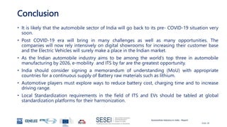 Automotive Industry in India - Report
Slide 28
Conclusion
• It is likely that the automobile sector of India will go back to its pre- COVID-19 situation very
soon.
• Post COVID-19 era will bring in many challenges as well as many opportunities. The
companies will now rely intensively on digital showrooms for increasing their customer base
and the Electric Vehicles will surely make a place in the Indian market.
• As the Indian automobile industry aims to be among the world’s top three in automobile
manufacturing by 2026, e-mobility and ITS by far are the greatest opportunity.
• India should consider signing a memorandum of understanding (MoU) with appropriate
countries for a continuous supply of Battery raw materials such as lithium.
• Automotive players must explore ways to reduce battery cost, charging time and to increase
driving range.
• Local Standardization requirements in the field of ITS and EVs should be tabled at global
standardization platforms for their harmonization.
 