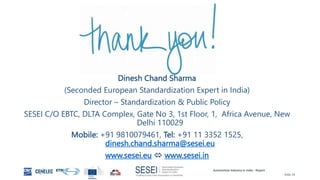 Automotive Industry in India - Report
Slide 29
Dinesh Chand Sharma
(Seconded European Standardization Expert in India)
Director – Standardization & Public Policy
SESEI C/O EBTC, DLTA Complex, Gate No 3, 1st Floor, 1, Africa Avenue, New
Delhi 110029
Mobile: +91 9810079461, Tel: +91 11 3352 1525,
dinesh.chand.sharma@sesei.eu
www.sesei.eu  www.sesei.in
 