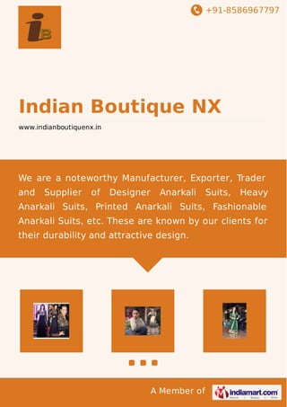 +91-8586967797
A Member of
Indian Boutique NX
www.indianboutiquenx.in
We are a noteworthy Manufacturer, Exporter, Trader
and Supplier of Designer Anarkali Suits, Heavy
Anarkali Suits, Printed Anarkali Suits, Fashionable
Anarkali Suits, etc. These are known by our clients for
their durability and attractive design.
 