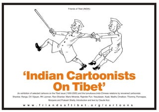 Friends of Tibet (INDIA)




    An exhibition of selected cartoons on the Tibet issue (1950-2005) and the tumultuous Indo-Chinese relations by renowned cartoonists:
Shankar, Ranga, OV Vijayan, RK Laxman, Ravi Shankar, Mario Miranda, Rajinder Puri, Yesudasan, Kaak, Madhu Omalloor, Thommy, Ponnappa,
                                     Morparia and Prakash Shetty. Introduction and text by Claude Arpi.

          w w w . f r i e n d s o f t i b e t . o r g / c a r t o o n s