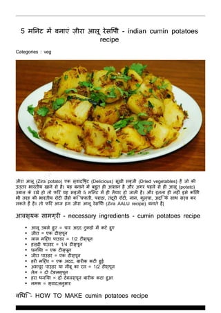 http://zaykarecipes.com
5 मिनट में बनाएं ज़ीरा आलू रेसिपी - indian cumin potatoes
recipe
Categories : veg
ज़ीरा आलू (Zira potato) एक स्वादिष्ट (Delicious) सूखी सब्जी (Dried vegetables) है जो की
उत्तर भारतीय खाने से है। यह बनाने में बहुत ही आसान है और अगर पहले से ही आलू (potato)
उबाल के रखे हो तो फिर यह सब्जी 5 मिनट में ही तैयार हो जाती है। और इतना ही नहीं इसे किसी
भी तरह की भारतीय रोटी जैसे कि चपाती, पराठा, तंदूरी रोटी, नान, कुल्चा, अदि के साथ सर्व कर
सकते हैं है। तो फिर आज हम ज़ीरा आलू रेसिपी (Zira AALU recipe) बनाते हैं|
आवश्यक सामग्री - necessary ingredients - cumin potatoes recipe
आलू उबले हुए = चार अदद टुकड़ो में कटे हुए
ज़ीरा = एक टीस्पून
लाल मिर्च पाउडर = 1/2 टीस्पून
हल्दी पाउडर = 1/4 टीस्पून
धनिया = एक टीस्पून
जीरा पाउडर = एक टीस्पून
हरी मिर्च = एक अदद, बारीक कटी हुई
अमचूर पाउडर या नींबू का रस = 1/2 टीस्पून
तेल = दो टेबलस्पून
हरा धनिया = दो टेबलस्पून बारीक कटा हुआ
नमक = स्वादअनुसार
विधि - HOW TO MAKE cumin potatoes recipe
www.ZaykaRecipes.com
Thank You For Using ZaykaRecipes.com
 