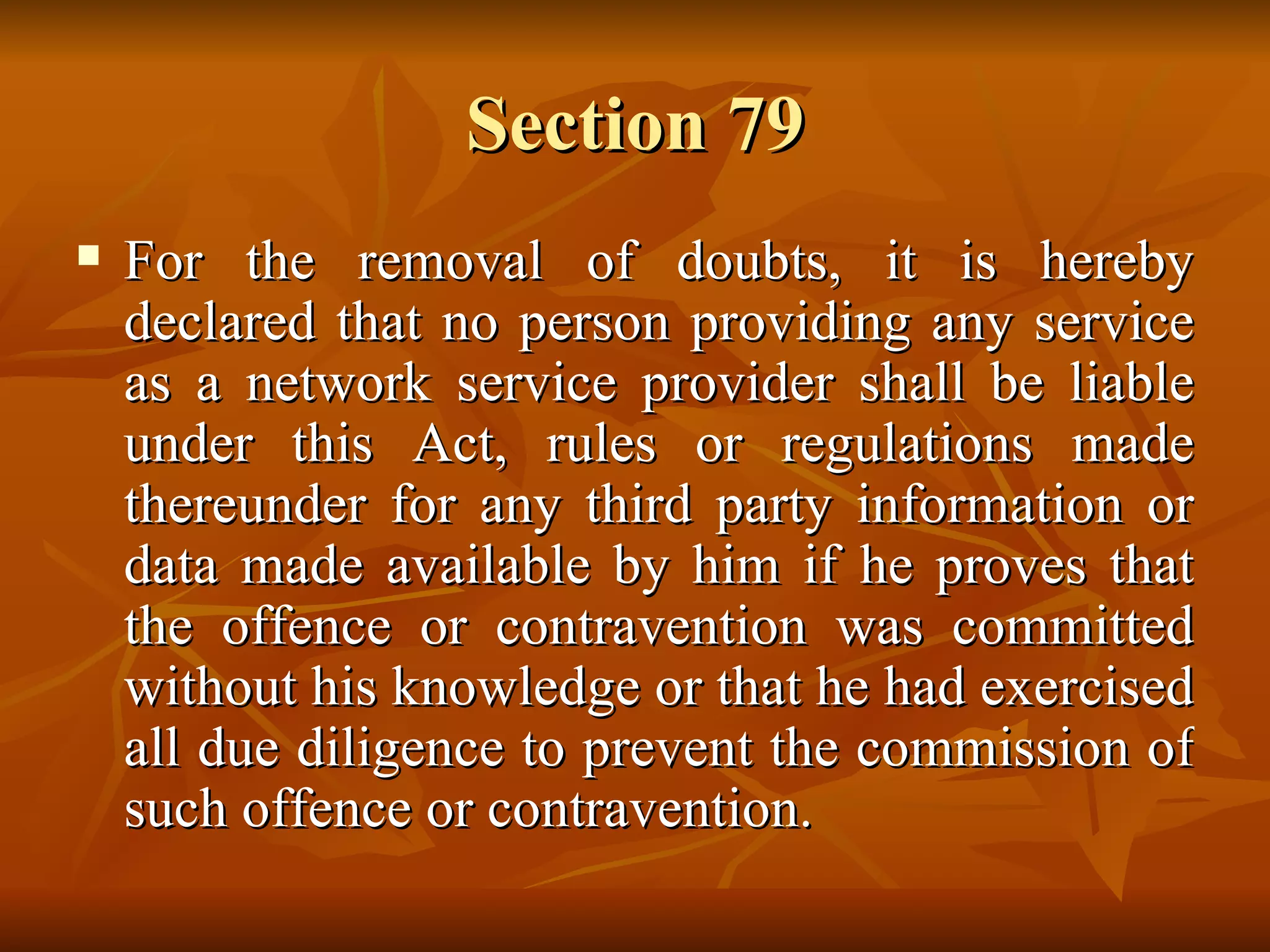 Section 79 For the removal of doubts, it is hereby declared that no person providing any service as a network service provider shall be liable under this Act, rules or regulations made thereunder for any third party information or data made available by him if he proves that the offence or contravention was committed without his knowledge or that he had exercised all due diligence to prevent the commission of such offence or contravention. 