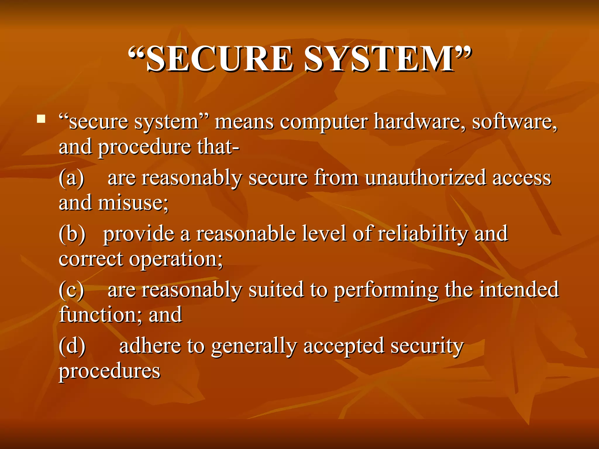 “ SECURE SYSTEM” “ secure system” means computer hardware, software, and procedure that-  (a)    are reasonably secure from unauthorized access and misuse; (b)   provide a reasonable level of reliability and correct operation; (c)    are reasonably suited to performing the intended function; and (d)   adhere to generally accepted security procedures 