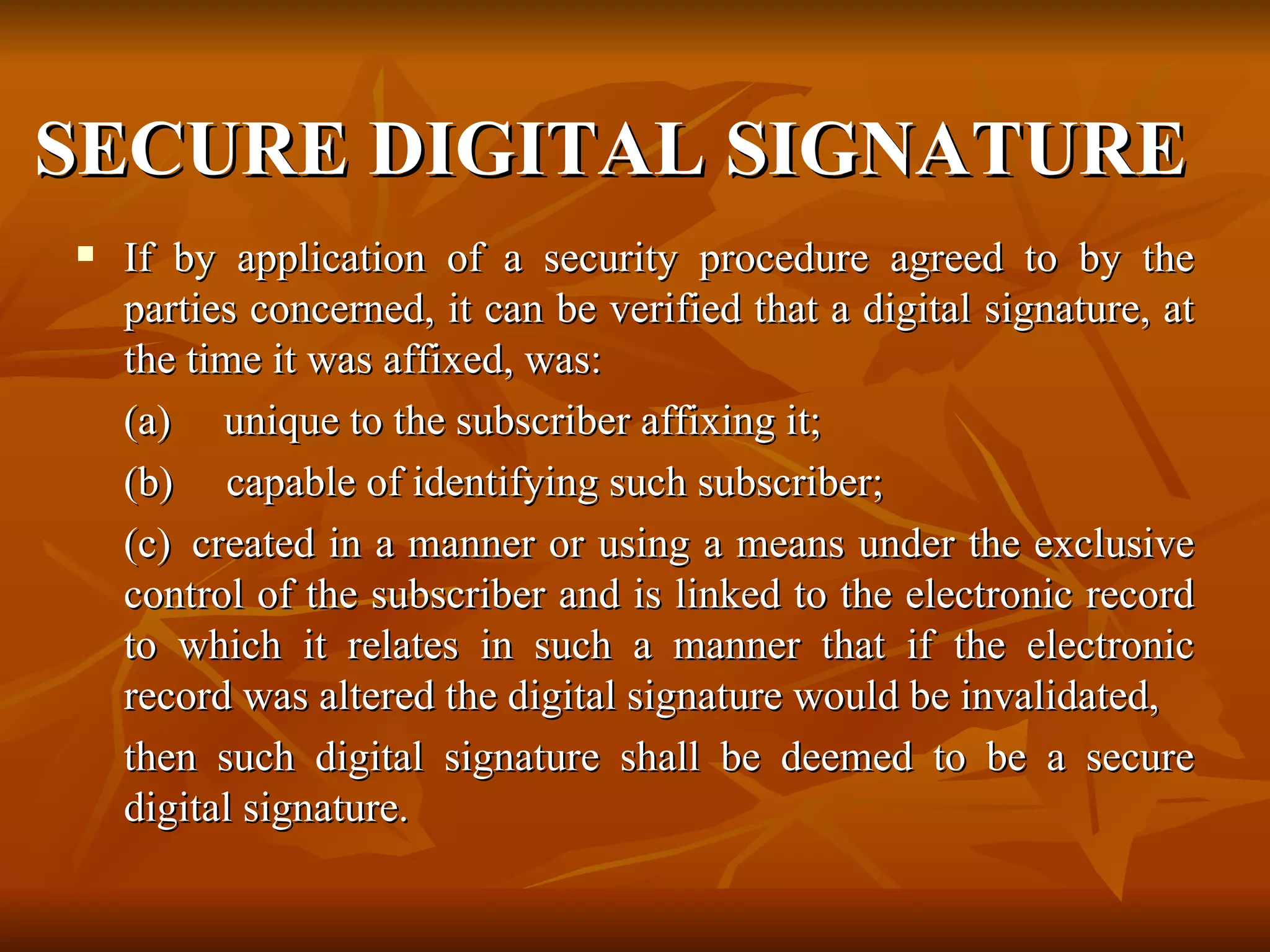 SECURE DIGITAL SIGNATURE   If by application of a security procedure agreed to by the parties concerned, it can be verified that a digital signature, at the time it was affixed, was: (a)     unique to the subscriber affixing it; (b)     capable of identifying such subscriber; (c)  created in a manner or using a means under the exclusive control of the subscriber and is linked to the electronic record to which it relates in such a manner that if the electronic record was altered the digital signature would be invalidated,  then such digital signature shall be deemed to be a secure digital signature.   