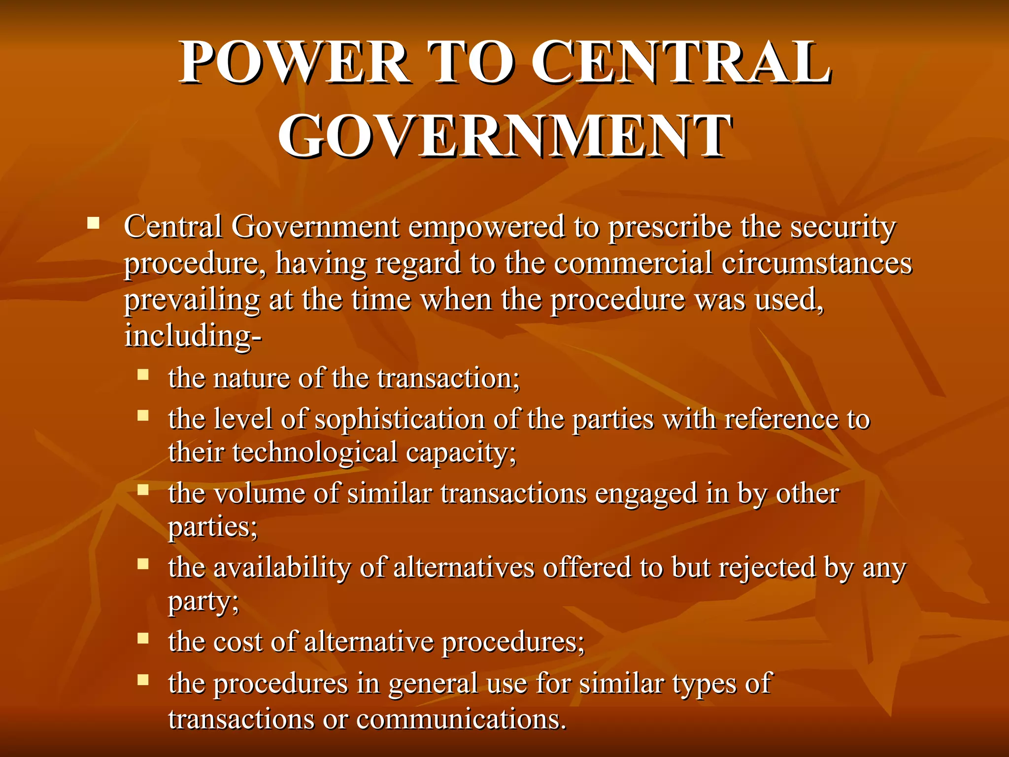 POWER TO CENTRAL GOVERNMENT Central Government empowered to prescribe the security procedure, having regard to the commercial circumstances prevailing at the time when the procedure was used, including- the nature of the transaction;  the level of sophistication of the parties with reference to their technological capacity; the volume of similar transactions engaged in by other parties; the availability of alternatives offered to but rejected by any party; the cost of alternative procedures; the procedures in general use for similar types of transactions or communications.   