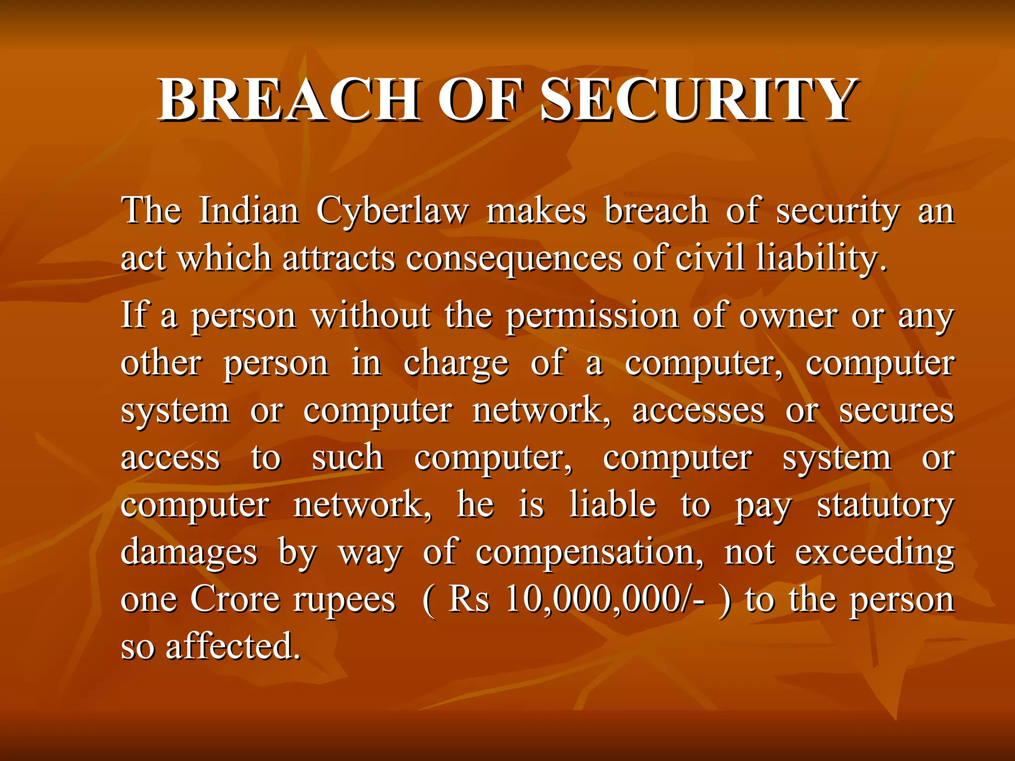 BREACH OF SECURITY The Indian Cyberlaw makes breach of security an act which attracts consequences of civil liability.   If a person without the permission of owner or any other person in charge of a computer, computer system or computer network, accesses or secures access to such computer, computer system or computer network, he is liable to pay statutory damages by way of compensation, not exceeding one Crore rupees  ( Rs 10,000,000/- ) to the person so affected. 