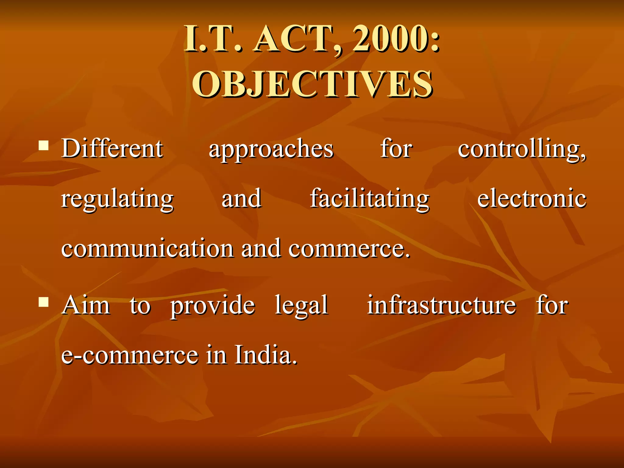 I.T. ACT, 2000: OBJECTIVES Different approaches for controlling, regulating and facilitating electronic communication and commerce. Aim to provide legal  infrastructure for  e-commerce in India. 