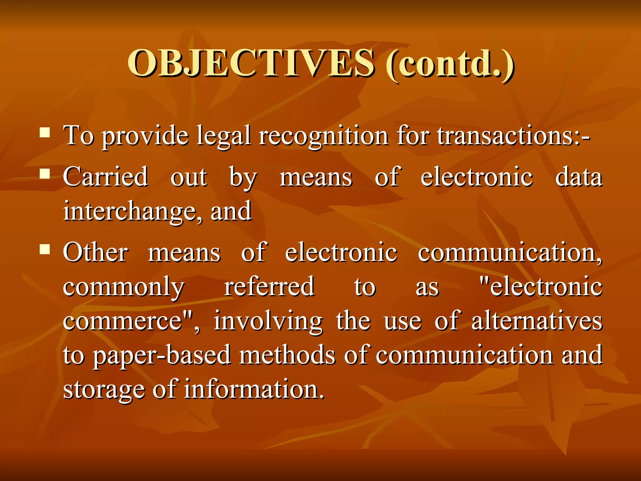 OBJECTIVES (contd.) To provide legal recognition for transactions:- Carried out by means of electronic data interchange, and  Other means of electronic communication, commonly referred to as "electronic commerce", involving the use of alternatives to paper-based methods of communication and storage of information. 