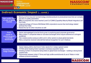 Indirect Economic Impact  (…contd.) High quality levels to cater to global markets Moving out from low-end non-technology oriented products to products/services that can compete and win on quality parameters 30%  of companies who have reached Level 5 of CMMI (Capability Maturity Model Integration) are from India Large percentage of Fortune 500/Global 2000 corporations source their technology related services from India Raised the bar for other industries as well Sector acknowledged to be the front-runner in practicing good corporate governance Many Indian IT companies listed on US stock exchanges which require adherence to stringent guidelines Has created positive pressure within and in other sectors to adopt global standards Many companies received national/international recognition for such initiatives Front  runner in practicing good Corporate Governance Boosting India’s image overseas Sector helping define what brand ‘India’ stands for in today’s global market  IT/ITES sector leading Indian business’s overseas acquisition spree Growing number of companies being listed on global stock exchanges – building a strong brand outside India Partnerships between Indian IT firms and high profile events/brands & use of ‘Made in India’ software products worldwide 