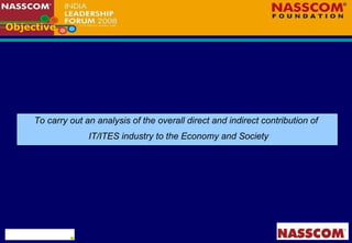 Objective  To carry out an analysis of the overall direct and indirect contribution of  IT/ITES industry to the Economy and Society 