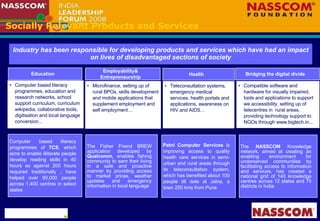 Socially Relevant Products and Services Computer based literacy programmes, education and research networks, school support curriculum, curriculum wikipedia, collaborative tools, digitisation and local language conversion…  Microfinance, setting up of rural BPOs, skills development and mobile applications that supplement employment and self employment…  Compatible software and hardware for visually impaired, tools and applications to support we accessibility, setting up of telecentres in  rural areas, providing technology support to NGOs through www.bigtech.in... Teleconsultation systems, emergency medical services, health portals and applications, awareness on HIV and AIDS… Industry has been responsible for developing products and services which have had an impact on lives of disadvantaged sections of society Education Employability& Entrepreneurship Health Bridging the digital divide Computer based literacy programmes of  TCS , which aims to enable illiterate people develop reading skills in 40 hours as against 200 hours required traditionally ; have helped over 90,000 people across 1,400 centres in select states Patni Computer Services  is improving access to quality health care services in semi-urban and rural areas through its teleconsultation system, which has benefited about 100 people till date at Jalna, a town 250 kms from Pune The Fisher Friend BREW application developed by  Qualcomm,  enables fishing community to earn their living in a safe and proactive manner by providing access to market prices, weather updates and emergency information in local language  The  NASSCOM  Knowledge network, aimed at creating an enabling environment for underserved communities by facilitating access to information and services, has created a national grid of 140 knowledge centres across 12 states and 75 districts in India 