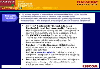 Contribution of NASSCOM Foundation NASSCOM Foundation Key activities are geared to contribute to the achievement of MDGs as it focuses on poverty reduction through improved access to education, health care and livelihood Initiatives impact over 30,000 community members through technology assistance, adult literacy, health awareness, IT skills development, micro-enterprises, life skills and women empowerment  