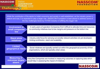 Challenges faced Involvement of small companies low In early years of operation Companies find it difficult to allocate time and resources to community initiatives due to low margins and pressure on the bottom line While the contribution of the sector to India’s economy and society is well established, as the industry grows in stature and size, it is expected to play a larger role ; NASSCOM Foundation is best placed to address some of the key challenges faced by IT/ITES industry in fulfilling this bigger role Industry wide focus for carrying out socially relevant activities not yet developed, limiting contribution, reach and scalability Social initiatives are typically carried out within the geographical proximity of their organisations, which are typically urban areas. Very few Companies are involved in measuring outcomes or capturing data which would help in assessing the impact of initiatives Stand alone initiatives Limited geographical reach Measuring of outcomes largely absent 