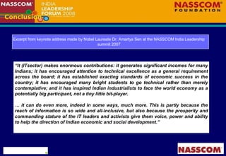 Conclusion Excerpt from keynote address made by Nobel Laureate Dr. Amartya Sen at the NASSCOM India Leadership summit 2007 “ It (ITsector) makes enormous contributions: it generates significant incomes for many Indians; it has encouraged attention to technical excellence as a general requirement across the board; it has established exacting standards of economic success in the country; it has encouraged many bright students to go technical rather than merely contemplative; and it has inspired Indian industrialists to face the world economy as a potentially big participant, not a tiny little bit-player.   …  it can do even more, indeed in some ways, much more. This is partly because the reach of information is so wide and all-inclusive, but also because the prosperity and commanding stature of the IT leaders and activists give them voice, power and ability to help the direction of Indian economic and social development.” 