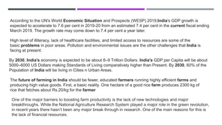 According to the UN's World Economic Situation and Prospects (WESP) 2019,India's GDP growth is
expected to accelerate to 7.6 per cent in 2019-20 from an estimated 7.4 per cent in the current fiscal ending
March 2019. The growth rate may come down to 7.4 per cent a year later.
High level of illiteracy, lack of healthcare facilities, and limited access to resources are some of the
basic problems in poor areas. Pollution and environmental issues are the other challenges that India is
facing at present.
By 2030, India's economy is expected to be about 8–9 Trillion Dollars. India's GDP per Capita will be about
5000–6000 US Dollars making Standards of Living comparatively higher than Present. By 2030, 60% of the
Population of India will be living in Cities n Urban Areas.
The future of farming in India should be fewer, educated farmers running highly efficient farms and
producing high value goods. First, a basic reality. One hectare of a good rice farm produces 2300 kg of
rice that fetches about Rs.20/kg for the farmer
One of the major barriers to boosting farm productivity is the lack of new technologies and major
breakthroughs. While the National Agriculture Research System played a major role in the green revolution,
in recent years there hasn’t been any major break through in research. One of the main reasons for this is
the lack of financial resources.
 