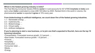Which is the fastest growing industry in India?
The Fast Moving Consumer Goods (FMCG) sector in rural (accounts for 40 %FMCGmarkets in India) and
semi-urban India is estimated to cross US$ 100 billion by 2025. Ranked third in the world in volume, the
pharmaceutical sector is expected togrow at 15% every year.
From biotechnology to artificial intelligence, we count down five of the fastest growing industries.
1.1 – Renewable energy. ...
2.2 – Cybersecurity. ...
3.3 – Biotechnology. ...
4.4 – Virtual reality. ...
5.5 – Artificial intelligence.
If you're planning to start a new business, or to join one that's expected to flourish, here are the top 10
booming industries.
•Transportation. Forecasted revenue growth: 2.2 percent. ...
•Real estate. Forecasted revenue growth: 1.6 percent. ...
•Finance. ...
•Hospitality. ...
•Construction. ...
•Consumer retail. ...
•Media. ...
•Energy.
 