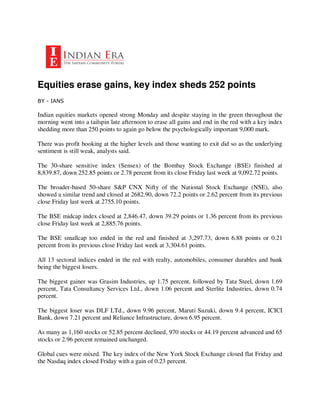 Equities erase gains, key index sheds 252 points
BY - IANS

Indian equities markets opened strong Monday and despite staying in the green throughout the
morning went into a tailspin late afternoon to erase all gains and end in the red with a key index
shedding more than 250 points to again go below the psychologically important 9,000 mark.

There was profit booking at the higher levels and those wanting to exit did so as the underlying
sentiment is still weak, analysts said.

The 30-share sensitive index (Sensex) of the Bombay Stock Exchange (BSE) finished at
8,839.87, down 252.85 points or 2.78 percent from its close Friday last week at 9,092.72 points.

The broader-based 50-share S&P CNX Nifty of the National Stock Exchange (NSE), also
showed a similar trend and closed at 2682.90, down 72.2 points or 2.62 percent from its previous
close Friday last week at 2755.10 points.

The BSE midcap index closed at 2,846.47, down 39.29 points or 1.36 percent from its previous
close Friday last week at 2,885.76 points.

The BSE smallcap too ended in the red and finished at 3,297.73, down 6.88 points or 0.21
percent from its previous close Friday last week at 3,304.61 points.

All 13 sectoral indices ended in the red with realty, automobiles, consumer durables and bank
being the biggest losers.

The biggest gainer was Grasim Industries, up 1.75 percent, followed by Tata Steel, down 1.69
percent, Tata Consultancy Services Ltd., down 1.06 percent and Sterlite Industries, down 0.74
percent.

The biggest loser was DLF LTd., down 9.96 percent, Maruti Suzuki, down 9.4 percent, ICICI
Bank, down 7.21 percent and Reliance Infrastructure, down 6.95 percent.

As many as 1,160 stocks or 52.85 percent declined, 970 stocks or 44.19 percent advanced and 65
stocks or 2.96 percent remained unchanged.

Global cues were mixed. The key index of the New York Stock Exchange closed flat Friday and
the Nasdaq index closed Friday with a gain of 0.23 percent.
 