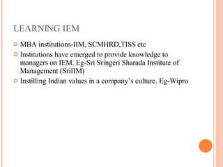 LEARNING IEM MBA institutions-IIM, SCMHRD,TISS etc Institutions have emerged to provide knowledge to managers on IEM. Eg-Sri Sringeri Sharada Institute of Management (SriIIM)  Instilling Indian values in a company’s culture. Eg-Wipro 