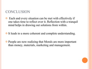 CONCLUSION Each and every situation can be met with effectively if one takes time to reflect over it. Reflection with a tranquil mind helps in drawing out solutions from within.  It leads to a more coherent and complete understanding. People are now realizing that Morals are more important than money, materials, marketing and management. 