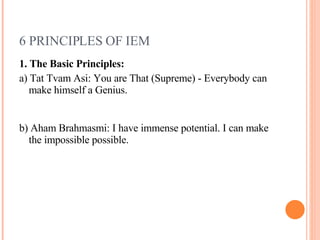 6 PRINCIPLES OF IEM 1. The Basic Principles:  a) Tat Tvam Asi: You are That (Supreme) - Everybody can make himself a Genius. b) Aham Brahmasmi: I have immense potential. I can make the impossible possible. 
