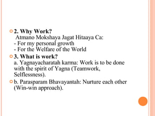 2. Why Work?   Atmano Mokshaya Jagat Hitaaya Ca:  - For my personal growth - For the Welfare of the World  3. What is work? a. Yagnayacharatah karma: Work is to be done with the spirit of Yagna (Teamwork, Selflessness). b. Parasparam Bhavayantah: Nurture each other (Win-win approach). 