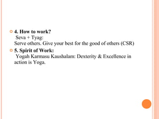 4. How to work?  Seva + Tyag:  Serve others. Give your best for the good of others (CSR) 5. Spirit of Work:  Yogah Karmasu Kaushalam: Dexterity & Excellence in action is Yoga. 