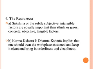 6. The Resources: a) Sukshma or the subtle subjective, intangible factors are equally important than sthula or gross, concrete, objective, tangible factors.  b) Karma-Kshetra is Dharma-Kshetra-implies that one should treat the workplace as sacred and keep it clean and bring in orderliness and cleanliness.  