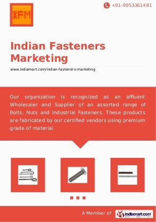 +91-9953361481
A Member of
Indian Fasteners
Marketing
www.indiamart.com/indian-fasteners-marketing
Our organization is recognized as an aﬄuent
Wholesaler and Supplier of an assorted range of
Bolts, Nuts and Industrial Fasteners. These products
are fabricated by our certiﬁed vendors using premium
grade of material.
 