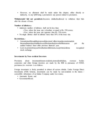 • However, no allotment shall be made under this chapter, either directly or
indirectly, to any QIB being a promoteror any person related to promoters.
Withdrawalof bid not permitted.-Investors shallnotbeallowed to withdraw their bids
after the closure of issue.
Number of allottees.-
• minimum number of allottees shall not be less than:
oTwo, where the issue size is lessthan or equal to Rs. 250 crores;
oFive, where the issue size isgreater than Rs. 250 crores.
• No single allottee shall be allotted more than 50% of the issue size.
Restrictions.-
• Amountraisedthroughtheproposedplacement+allpreviousplacementsmadein
thesamefinancialyearshallnotexceedfivetimesthenetworthoftheissueras per the
audited balance sheet ofthe previous financial year.
• Lock-in-periodofoneyearfromthedateofallotment,exceptwhensoldona recognised
stock exchange.
Investments by Non- resident Investors
Provisions about investmentsbynon-residents,nonresidentIndians, overseas bodies
corporates and other foreign investors are made by the RBI in pursuance of FEMA
provisions.An overview is as follows:
Foreign investment is freely permitted in almost all sectors inIndia. Under Foreign Direct
Investments (FDI) Scheme, investments can be made by non-residents in the shares /
convertible debentures of an Indian Company under two routes;
• Automatic Route; and
• GovernmentRoute.
 