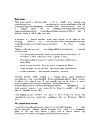 Derivatives
What arederivatives? A derivative picks a risk or volatility in a financial asset,
transaction,marketrate, orcontingency,andcreatesaproductthevalueofwhichwill
changeasperchangesintheunderlyingrisk orvolatility.Theidea isthatsomeonemay either try
to safeguard against such risk (hedging),orsomeonemaytaketherisk,ormay
engageinatradeonthederivative, basedontheviewthattheywanttoexecute.Therisk that a
derivative intends to trade is called underlying.
A derivative is a financial instrument, whose value depends on the values of basic
underlying variable.In the sense,derivativesisafinancialinstrumentthatoffersreturn
basedonthereturnofsomeotherunderlyingasset,i.ethereturnis derivedfrom another
instrument.
Thebestwaywillbetakeexamplesof uncertaintiesandthederivativesthatcanbe structured
around the same.
• Stockpricesareuncertain-Lotofforwards,optionsorfuturescontractsarebased on
movements in prices of individual stocks or groups of stocks.
• Pricesofcommoditiesareuncertain-Thereareforwards,futuresandoptionson
commodities.
• Interest rates are uncertain - There are interest rate swaps and futures.
• Foreign exchange rates are uncertain -There are exchange rate derivatives.
• Weather is uncertain - There areweather derivatives, and so on.
Derivative products initially emerged as a hedging device against fluctuationsin
commodityprices, and commoditylinked derivativesremainedthesoleform ofsuch products
for almost three hundred years. It was primarily used by the farmers to protect
themselvesagainstfluctuationsinthepriceoftheircrops.Fromthetimeitwassownto
thetimeitwasreadyforharvest,farmerswouldfacepriceuncertainties. Throughtheuse of
simple derivative products, it was possible for the farmers to partially or fully transfer
price risks bylocking in asset prices.
From hedging devices, derivatives have grown as major trading tool. Traders may
executetheirviewsonvarious underlyingsby goinglongor short on derivativesof different
types.
Financialderivatives:
Financialderivativesarefinancialinstrumentswhosepricesarederivedfromtheprices of other
financial instruments. Although financial derivatives have existed for a considerable
period of time, they have become a major force in financial markets only
sincetheearly1970s.Intheclassofequityderivatives,futuresandoptionsonstock
 