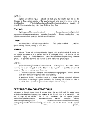 Options:
Options are of two types – call and put. Calls give the buyerthe right but not the
obligation to buy a given quantity of the underlying asset, at a given price on or before a
givenfuturedate. Putsgivethebuyertheright,butnottheobligationtosellagiven quantity of
the underlying asset at a given price on or before a given date.
Warrants:
Optionsgenerallyhavematurityperiodof threemonths,majorityofoptionsthat
aretradedonexchangeshavemaximum maturityofninemonths. Longer-tradedoptions are
called warrants and are generally traded over-the-counter.
Leaps:
TheacronymLEAPSmeansLong-termEquity AnticipationSecurities. Theseare
options having a maturity of up to three years.
Baskets:
Basket Options are currency-protected options and its return-profile is based on
the average performance of a pre-set basket of underlying assets. The basket can be
interestrate, equity or commodityrelated. Abasketofoptionsismadebypurchasing different
options. The payout is therefore the addition of each individual option payout
Swaps:
Swapsareprivateagreementbetweentwopartiesto exchangecash flowsinthe future
according to a pre-arranged formula. They can be regarded as portfolio of forward
contracts. The two commonly used Swaps are
i) InterestRateSwaps:-Ainterest rateswapentailsswappingonlythe interest related
cash flows between the parties in the same currency.
ii) Currency Swaps: -A currency swap is a foreign exchange agreement between
two parties to exchange a given amount of one currency for another and after a
specified period of time, to give back the original amount swapped.
FUTURES,FORWARDSANDOPTIONS
An option is different from futures in several ways. At practical level, the option buyer
facesaninterestingsituation.Hepaysforthe options in full at the time it is purchased. After
this, he only has an upside. There is no possibility of the options position
generatinganyfurtherlossestohim. Thisisdifferentfrom futures, whereone isfreeto
enter,butcangeneratehugelosses. Thischaracteristicmakesoptionsattractivetomany
marketparticipantswho tradeoccasionally,who cannot put in the timeto closely monitor
their futures position.
 