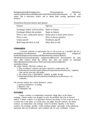 Buyingputoptionsislikebuyinginsurance. Tobuyaputoptionon Niftyistobuy
insurancewhichreimbursesthefullamounttowhichNiftydropsbelowthestrikeprice of the put
option. This is attractiveto traders, and to mutual funds creating “guaranteed return
products”.
FORWARDS
A forward contractis an agreementto buy or sell an asset on a specified date for a
specifiedprice.Oneofthepartiesto thecontractassumesalongposition andagreesto
buytheunderlyingassetonacertainspecifiedfuturedateforacertainspecifiedprice.
Theotherpartyassumesashortposition andagreestoselltheasseton thesamedatefor the same
price, other contract details like delivery date, price and quantity are negotiated
bilaterallybythepartiestothecontract.Theforwardcontractsarenormallytraded
outsidetheexchange.
The salient features offorward contracts are:
¾ They are bilateral contracts and hence exposed to counter-party risk
¾ Eachcontractiscustomdesigned,andhenceisuniqueintermsofcontractsize, expiration
date and the asset type and quality.
¾ The contract price is generallynot available in public domain
¾ Ontheexpirationdate,thecontracthastobesettledbydeliveryoftheasset,or net
settlement.
The forward markets face certain limitations suchas:
¾ Lackof centralization of trading
¾ Illiquidity and
¾ Counterparty risk
FUTURES
Futures contract is a standardized transaction taking place on the futures
exchange. Futures market was designed to solve the problems that exist in forward
market. A futures contract is an agreement between two parties, to buy or sell an asset at
a certain time in the future at a certain price, but unlike forward contracts, the futures
contracts are standardized and exchange traded To facilitate liquidity in the futures
contracts, the exchange specifies certain standard quantity and quality of the underlying
instrument that can be delivered, and a standard time for such a settlement. Futures’
 