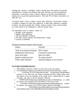 exchange has a division or subsidiary called a clearing house that performs the specific
responsibilities of paying and collecting daily gains and losses as well as guaranteeing
performance of one party to other. A futures' contract can be offset priortomaturityby
entering into an equal and oppositetransaction. More than 99% of futures transactions are
offset this way.
Yet another feature is that in a futures contract gains and losses on each party’s position
is credited or charged on a daily basis, thisprocess is called daily settlement or marking
to market. Any person entering into a futures contract assumes a long or short position,
by a small amount to the clearinghouse called the margin money
The standardized items in a futures contract are:
¾ Quantity of the underlying
¾ Quality of the underlying
¾ The date andmonth of delivery
¾ The units of price quotation and minimumprice change
¾ Location of settlement
FUTURESTERMINOLOGY
1. SPOT PRICE: The price at which an asset trades in the spot market.
2. FUTURESPRICE:Thepriceatwhichthefuturescontracttradesinthefutures market.
3. CONTRACTCYCLE:Theperiodoverwhich acontracttrades.Theindexfutures
contracts on the NSE have one month, twomonths and three months expiry cycles
that expires on the last Thursday of the month. Thus a contractwhich is to expire
in January will expire on the last Thursday ofJanuary.
4. EXPIRYDATE:Itisthedatespecifiedinthefuturescontract.Thisisthelastday on which
the contract will be traded,at the end ofwhich it will cease to exist.
5. CONTRACTSIZE:Itisthequantityofassetthathastobedeliveredunderone contract.
For instance, the contract size on NSE’s futures market is 200 Nifties.
6. BASIS:Inthecontextoffinancialfutures,basiscanbedefinedasthefutures
priceminusthespotprice.Therewillbedifferentbasisforeachdeliverymonth,
 