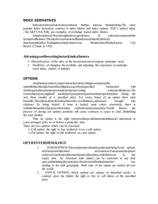 INDEX DERIVATIVES
Indexderivativesarederivativecontracts thathas indexas theunderlying.The most
popular index derivatives contract is index futures and index options. NSE’s market index
- the S&P CNX Nifty are examples of exchange traded index futures.
Anindexisabroad-basedweightedaverageofprices of selectedconstituentsthat
formpartoftheindex.Therulesforconstructionoftheindexaredefinedbythebody
thatcreatestheindex.Tradinginstockindexfutureswas firstintroducedbytheKansas City
Board of Trade in 1982.
Advantagesofinvestinginstockindexfutures
• Diversification of the risks as the investorisnotinvestingina particular stock
• Flexibility of changing the portfolio and adjusting the exposures to particular
stock index, market or industry
OPTIONS
Anoptionisacontract,oraprovisionofacontract,thatgivesoneparty(the
optionholder)theright,butnottheobligation,toperformaspecified transaction with
anotherparty(theoptionissueroroptionwriter)according tothespecifiedterms.The
ownerofapropertymightsell anotherpartyanoptiontopurchasethepropertyanytime during the
next three months at a specified price. For every buyer of an option there must
beaseller.Thesellerisoftenreferredtoasthewriter.Aswithfutures,optionsare brought into
existence by being traded, if none is traded, none exists; conversely, there is
nolimittothenumberofoptioncontractsthat canbeinexistenceatanytime.Aswith futures, the
process of closing out options positions will cause contracts to cease to exist, diminishing
the total number.
Thus an option is the right tobuyorsellaspecifiedamountofafinancial instrument at
a pre-arranged price on or before a particular date.
There are two options which can be exercised:
¾ Call option, the right to buy isreferred to as a call option.
¾ Put option, the right to sell isreferred as a put option.
OPTIONTERMINOLOGY
1. INDEXOPTION:Theseoptionshavetheindexastheunderlying.Some options
areEuropeanwhileothers areAmerican.Europeanstyleoptions
canbeexercisedonlyonthematuritydateoftheoption,whichisknown as the
expiry date. An American style option can be exercised at any time
upto,andincluding,theexpirydate.Itistobenotedthatthedistinction has
nothing to do with geography. Both type of the option are traded all over
the world
2. STOCK OPTION: Stock options are options on individual stocks. A
contract gives the holder the right to buy or sell shares at the specified
price.
 