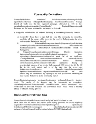 Commodity Derivatives
CommodityDerivatives arethefirstof thederivativescontractsthatemergedtohedge
againsttheriskofthevalue oftheagriculturalcropsgoing belowthecostofproduction. Chicago
Board of Trade was the first organized exchange, established in 1848 to have
startedtradinginvariouscommodities.ChicagoBoardof TradeandChicagoMercantile
Exchange are the largest commodities exchanges in the world
It is important to understand the attributes necessary in a commodityderivative contract:
a) Commodity should have a high shelf life –only ifthe commodity has storability,
durability will the carriers ofthe stock feel the need for hedging against the price
risks or price fluctuations involved
b) Unitsshouldbehomogenous–theunderlyingcommodityasdefinedinthe
commodityderivativecontractshouldbethesameastraded inthecashmarketto
facilitateactualdelivery inthecashmarket.Thustheunitsofthecommodity should be
homogenous
c) Wideandfrequentfluctuationsinthecommodityprices– iftheprice fluctuations
inthecashmarketaresmall,peoplewouldfeellessincentivisedtohedgeor insure
againstthepricefluctuationsandderivativesmarket would be of no significance.
Alsoifbytheinherent attributesofthecashmarketofthe commodity,thecash
marketofthecommoditywassuchthatitwouldeliminate therisks ofvolatility
orpricefluctuations,derivativesmarketwouldbeofno significance. Taking an
oversimplified example, if an investor had purchased 100 tons of rice @ Rs. 10/
kg in the cash market and is of the view that the prices may
fallinthefuture,hemayshortarice futureatRs.10/kgtohedgeagainstthefall
inprices.NowifthepricesfalltoRs.2/kg,thelossthattheinvestormakesin the cash
market may be compensated by squaring of the short position thus eliminating the
risk of price fluctuations in the commodity market
Commodityderivativecontracts arestandardizedcontracts andaretradedasperthe investors
needs. The needs of the investor may be instrumental or convenience,
dependingupontheneeds,theinvestorwould tradeinaderivative product.Instrumental risks
would relate to price risk reduction and convenience needs would relate to flexibility
intrade or efficient clearing process.
CommodityDerivativesin India
CommodityderivativesinIndiawereestablishedbytheCottonTradeAssociationin
1875, since then the market has suffered from liquidity problems and several regulatory
dogmas.Howeverintherecenttimesthecommoditytradehasgrown significantlyand
todaythereare25derivativesexchangesin Indiawhichincludefournationalcommodity
exchanges;NationalCommodityandDerivativesExchange(NCDEX),NationalMulti-
 