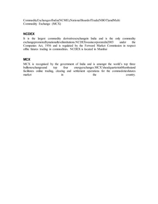 CommodityExchangeofIndia(NCME),NationalBoardofTrade(NBOT)andMulti
Commodity Exchange (MCX)
NCDEX
It is the largest commodity derivativesexchangein India and is the only commodity
exchangepromotedbynationallevelinstitutions.NCDEXwasincorporatedin2003 under the
Companies Act, 1956 and is regulated by the Forward Market Commission in respect
ofthe futures trading in commodities. NCDEX is located in Mumbai
MCX
MCX is recognised by the government of India and is amongst the world’s top three
bullionexchangesand top four energyexchanges.MCX’sheadquarterisinMumbaiand
facilitates online trading, clearing and settlement operations for the commodotiesfutures
market in the country.
 