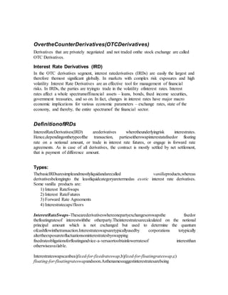 OvertheCounterDerivatives(OTCDerivatives)
Derivatives that are privately negotiated and not traded onthe stock exchange are called
OTC Derivatives.
Interest Rate Derivatives (IRD)
In the OTC derivatives segment, interest ratederivatives (IRDs) are easily the largest and
therefore themost significant globally. In markets with complex risk exposures and high
volatility Interest Rate Derivatives are an effective tool for management of financial
risks. In IRDs, the parties are tryingto trade in the volatility ofinterest rates. Interest
rates affect a whole spectrumoffinancial assets – loans, bonds, fixed income securities,
government treasuries, and so on. In fact, changes in interest rates have major macro
economic implications for various economic parameters – exchange rates, state of the
economy, and thereby, the entire spectrumof the financial sector.
DefinitionofIRDs
InterestRateDerivatives(IRD) arederivatives wheretheunderlyingrisk interestrates.
Hence,dependingonthetypeofthe transaction, partieseitherswapinterestatafixedor floating
rate on a notional amount, or trade in interest rate futures, or engage in forward rate
agreements. As in case of all derivatives, the contract is mostly settled by net settlement,
that is payment of difference amount.
Types:
ThebasicIRDsaresimpleandmostlyliquidandarecalled vanillaproducts,whereas
derivativesbelongingto the leastliquidcategoryaretermedas exotic interest rate derivatives.
Some vanilla products are:
1) Interest RateSwaps
2) Interest RateFutures
3) Forward Rate Agreements
4) Interestratecaps/floors
InterestRateSwaps–Thesearederivativeswhereonepartyexchangesorswapsthe fixedor
thefloatingratesof interestwiththe otherparty.Theinterestratesarecalculated on the notional
principal amount which is not exchanged but used to determine the quantum
ofcashflowinthetransaction.Interestrateswapsaretypicallyusedby corporations totypically
altertheexposuretofluctuationsoninterestratesbyswapping
fixedrateobligationsforfloatingandvice-a-versaortoobtainlowerratesof interestthan
otherwiseavailable.
Interestrateswapscanbea)fixed-for-fixedrateswap,b)fixed-for-floatingrateswap,c)
floating-for-floatingrateswapandsoon.Asthenamessuggestinterestratesarebeing
 