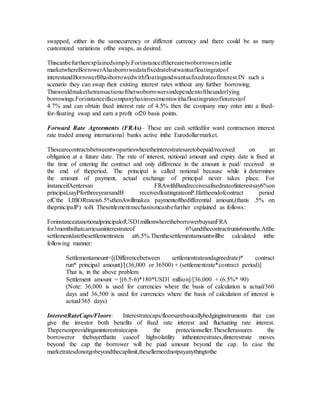 swapped, either in the samecurrency or different currency and there could be as many
customized variations ofthe swaps, as desired.
Thiscanbefurtherexplainedsimply.Forinstanceiftherearetwoborrowersinthe
marketwhereBorrowerAhasborrowedatafixedratebutwantsafloatingrateof
interestandBorrowerBhasborrowedwithfloatingandwantsafixedrateofinterest.IN such a
scenario they can swap their existing interest rates without any further borrowing.
Thiswouldmakethetransactionofthetwoborrowersindependentoftheunderlying
borrowings.Forinstanceifacompanyhasinvestmentswithafloatingrateofinterestof
4.7% and can obtain fixed interest rate of 4.5% then the company may enter into a fixed-
for-floating swap and earn a profit of20 basis points.
Forward Rate Agreements (FRAs)– These are cash settledfor ward contractson interest
rate traded among international banks active inthe Eurodollarmarket.
Thesearecontractsbetweentwopartieswheretheinterestratesaretobepaid/received on an
obligation at a future date. The rate of interest, notional amount and expiry date is fixed at
the time of entering the contract and only difference in the amount is paid/ received at
the end of theperiod. The principal is called notional because while it determines
the amount of payment, actual exchange of principal never takes place. For
instanceifAentersan FRAwithBandreceivesafixedrateofinterestsay6%on
principal,sayPforthreeyearsandB receivesfloatingrateonP.Ifattheendofcontract period
ofCthe LIBORrateis6.5%thenAwillmakea paymentofthedifferential amount,(thatis .5% on
theprincipalP) toB. Thesettlementmechanismcanbefurther explained as follows:
ForinstanceatanotionalprincipalofUSD1millionwheretheborrowerbuysanFRA
for3monthsthatcarriesaninterestrateof 6%andthecontractrunis6months.Atthe
settlementdatethesettlementrateis at6.5%.Thenthesettlementamountwillbe calculated inthe
following manner:
Settlementamount=[(Differencebetween settlementrateandagreedrate)* contract
run* principal amount]/[(36,000 or 36500) + (settlementrate*contract period)]
That is, in the above problem
Settlement amount = [(6.5-6)*180*USD1 million]/[36,000 + (6.5%* 90)
(Note: 36,000 is used for currencies where the basis of calculation is actual/360
days and 36,500 is used for currencies where the basis of calculation of interest is
actual/365 days)
InterestRateCaps/Floors: Interestratecaps/floorsarebasicallyhedginginstruments that can
give the investor both benefits of fixed rate interest and fluctuating rate interest.
Thepersonprovidinganinterestratecapis the protectionseller.Thesellerassures the
borroweror thebuyerthatin caseof highvolatility intheinterestrates,ifinterestrate moves
beyond the cap the borrower will be paid amount beyond the cap. In case the
marketratesdonotgobeyondthecaplimit,thesellerneednotpayanythingtothe
 