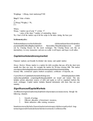 Weightage = (Mcapit /total marketcap)*100
Step 2: Value of index
n
∑{Mcapit*Weightit}/ Wb
I=1
Where;
Mcapit = market cap of scrip “i” at time “t”
= price of the share * number of outstanding shares
Wb= Sum of all the market cap of all the scrips in the index during the base year
Settlementcycles:
Settlementistheprocesswherebythetrader whohasmadepurchasesofscripmakes
paymentandthesellersellingthescripdelivers thesecurities.Thissettlementprocessis carried
out by Clearing Houses for the stock exchanges. The Clearing House acts like an
intermediary in every transaction and acts as a seller to all buyers and buyer to all sellers.
Capitalmarketandmoneymarket:
Financial markets can broadly be divided into money and capital market.
Money Market: Money market is a market for debt securities that pay off in the short term
usually less than one year, for example the market for 90-days treasury bills. This market
encompassesthetradingandissuanceofshorttermnonequitydebtinstrumentsincluding
treasury bills, commercial papers, bankers acceptance, certificates of deposits, etc.
CapitalMarket:Capitalmarketisamarketforlong-term debtandequityshares.Inthis
market,thecapitalfunds comprisingofbothequityanddebt are issued and traded. This also
includes private placement sources of debt and equity as well as organized markets like
stock exchanges. Capital market includes financial instruments with more than one year
maturity
SignificanceofCapitalMarkets
Awellfunctioningstockmarketmayhelpthedevelopmentprocessinaneconomy through the
following channels:
1. Growth of savings,
2. Efficient allocation of investment resources,
3. Better utilization ofthe existing resources.
InmarketeconomylikeIndia,financialmarketinstitutionsprovidetheavenuebywhich long-
termsavingsaremobilizedandchannelledintoinvestments.Confidenceofthe
 