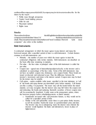 creditorsofthecompanyaresettledinfull.Acompanymayinviteinvestorstosubscribe for the
shares by the wayof:
• Public issue through prospectus
• Tender/ book building process
• Offer for sale
• Placement method
• Rights issue
Stocks
Thewordstockrefersto theoldEnglishlawtraditionwhereashareinthecapitalofthe
companywasnotdividedinto“shares”of fixeddenominationbutwasissuedasone
chunk.Thisconceptisnomoreprevalent,buttheword“stock”continues.Theword “joint stock
companies” also refers to this tradition.
Debt Instruments
A contractual arrangement in which the issuer agrees to pay interest and repay the
borrowed amount after a specified period of time is a debt instrument. Certain features
common to all debt instruments are:
• Maturity – the number of years over which the issuer agrees to meet the
contractual obligations isthe termto maturity. Debt instruments are classified on
the basis ofthe time remaining to maturity
• Par value – the face value or principal value of the debt instrument is called the
par value.
• Coupon rate – agreed rate of interestthatispaidperiodically to the investor and is
calculated as a percentage of the face value. Some of the debt instruments may
not have an explicit coupon rate, forinstance zero coupon bonds. These bonds are
issued on discount and redeemed at par. Thus the difference between the
investor’s investment and return is the interest earned. Coupon rates may be fixed
for the termor may be variable.
• Call option – option available tothe issuer, specified in the trust indenture, to ‘call
in’ the bonds and repay themat pre determined price before maturity. Call feature
acts like a ceiling f or payments. The issuer may call the bonds before the stated
maturity as it may recognize that the interest rates may fall below the coupon rate
and redeeming the bonds and replacing themwith securities of lower coupon rates
will be economically beneficial. It isthe same as the prepayment option, where
the borrower prepays before scheduledpayments or slated maturity
o Somebonds are issued with ‘call protection feature, i.e they would not be
called for a specified period of time
o Similar to the call optionofthe issuer there is a put option forthe investor,
to sell the securities backto the issuer at a predetermined price and date.
The investor may do so anticipating risein the interest rates wherein the
investor would liquidate the funds and alternatively invest in place of
higherinterest
 