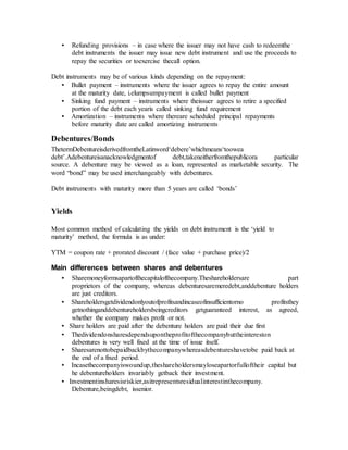 • Refunding provisions – in case where the issuer may not have cash to redeemthe
debt instruments the issuer may issue new debt instrument and use the proceeds to
repay the securities or toexercise thecall option.
Debt instruments may be of various kinds depending on the repayment:
• Bullet payment – instruments where the issuer agrees to repay the entire amount
at the maturity date, i.elumpsumpayment is called bullet payment
• Sinking fund payment – instruments where theissuer agrees to retire a specified
portion of the debt each yearis called sinking fund requirement
• Amortization – instruments where thereare scheduled principal repayments
before maturity date are called amortizing instruments
Debentures/Bonds
ThetermDebentureisderivedfromtheLatinword‘debere’whichmeans‘toowea
debt’.Adebentureisanacknowledgmentof debt,takeneitherfromthepublicora particular
source. A debenture may be viewed as a loan, represented as marketable security. The
word “bond” may be used interchangeably with debentures.
Debt instruments with maturity more than 5 years are called ‘bonds’
Yields
Most common method of calculating the yields on debt instrument is the ‘yield to
maturity’ method, the formula is as under:
YTM = coupon rate + prorated discount / (face value + purchase price)/2
Main differences between shares and debentures
• Sharemoneyformsapartofthecapitalofthecompany.Theshareholdersare part
proprietors of the company, whereas debenturesaremeredebt,anddebenture holders
are just creditors.
• Shareholdersgetdividendonlyoutofprofitsandincaseofinsufficientorno profitsthey
getnothinganddebentureholdersbeingcreditors getguaranteed interest, as agreed,
whether the company makes profit or not.
• Share holders are paid after the debenture holders are paid their due first
• Thedividendonsharesdependsupontheprofitofthecompanybuttheintereston
debentures is very well fixed at the time of issue itself.
• Sharesarenottobepaidbackbythecompanywhereasdebentureshavetobe paid back at
the end of a fixed period.
• Incasethecompanyiswoundup,theshareholdersmayloseapartorfulloftheir capital but
he debentureholders invariably getback their investment.
• Investmentinsharesisriskier,asitrepresentsresidualinterestinthecompany.
Debenture,beingdebt, issenior.
 
