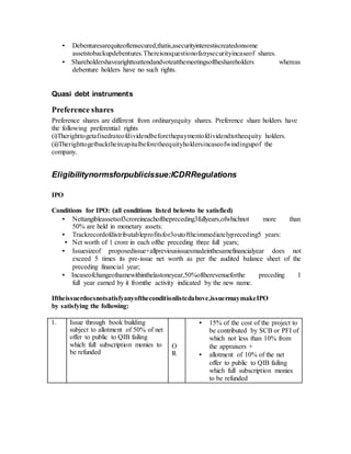 • Debenturesarequiteoftensecured,thatis,asecurityinterestiscreatedonsome
assetstobackupdebentures.Thereisnoquestionofanysecurityincaseof shares.
• Shareholdershavearighttoattendandvoteatthemeetingsoftheshareholders whereas
debenture holders have no such rights.
Quasi debt instruments
Preference shares
Preference shares are different from ordinaryequity shares. Preference share holders have
the following preferential rights
(i)Therighttogetafixedrateofdividendbeforethepaymentofdividendtotheequity holders.
(ii)Therighttogetbacktheircapitalbeforetheequityholdersincaseofwindingupof the
company.
Eligibilitynormsforpublicissue:ICDRRegulations
IPO
Conditions for IPO: (all conditions listed belowto be satisfied)
• Nettangibleassetsof3croreineachofthepreceding3fullyears,ofwhichnot more than
50% are held in monetary assets:
• Trackrecordofdistributableprofitsfor3outoftheimmediatelypreceding5 years:
• Net worth of 1 crore in each ofthe preceding three full years;
• Issuesizeof proposedissue+allpreviousissuesmadeinthesamefinancialyear does not
exceed 5 times its pre-issue net worth as per the audited balance sheet of the
preceding financial year;
• Incaseofchangeofnamewithinthelastoneyear,50%oftherevenueforthe preceding 1
full year earned by it fromthe activity indicated by the new name.
Iftheissuerdoesnotsatisfyanyoftheconditionlistedabove,issuermaymakeIPO
by satisfying the following:
1. Issue through book building
subject to allotment of 50% of net
offer to public to QIB failing
which full subscription monies to
be refunded
O
R
• 15% of the cost of the project to
be contributed by SCB or PFI of
which not less than 10% from
the appraisers +
• allotment of 10% of the net
offer to public to QIB failing
which full subscription monies
to be refunded
 