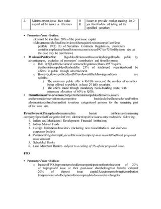 2. Minimumpost-issue face value
capital of the issuer is 10 crores
O
R
Issuer to provide market-making for 2
yrs fromthedate of listing of the
specified securities
• Promoters’contribution:
oCannot be less than 20% of the post issue capital
oMaximumnotdefined,butinviewoftherequiredminimumpublicofferas
perRule 19(2) (b) of Securities Contracts Regulations, promoters
contributionplusanyfirmallotmentscannotexceed90%or75%oftheissue size as
the case may be (see below).
• MinimumPublicoffer: Bypublicofferismeantthesecuritiesbeingofferedto public by
advertisement, exclusive of promoters’ contribution and firmallotments.
o Rule19(2)(b)oftheSecuritiesContracts(Regulations)Rules,1957requires
thattheminimumpublicoffershouldbe 25% of totalissued securitiesshould be
offered to public through advertisement.
o However,alowerpublicofferof10%isallowedifthefollowingconditions are
satisfied:
ƒ The minimum public offer is Rs100 crores,and the number of securities
being offered to publicis at least 20 lakh securities.
ƒ The offeris made through mandatory book-building route, with
minimum allocation of 60% to QIBs.
• Firmallotment/reservations:Subjecttotheminimumpublicoffernorms,issuers
arefreetomakereservationsoncompetitive basis(asdefinedhereinafter)and/orfirm
allotments(asdefinedhereinafter) tovarious categoriesof persons for the remaining part
of the issue size.
Firmallotment:Thisimpliesallotmentonafirm basisin publicissuesbyanissuing
company.SpecifiedCategoriesforFirm allotmentinpublicissuescanbemadetothe following:
1. Indian and Multilateral Development Financial Institutions
2. Indian Mutual Funds
3. Foreign InstitutionalInvestors (including non residentIndians and overseas
corporate bodies)
4. Permanent/regularemployeesoftheissuercompany–maximum10%oftotal proposed
issue amount
5. Scheduled Banks
6. Lead Merchant Banker- subject to a ceiling of 5% of the proposed issue.
FPO
• Promoters’contribution:
o IncaseofFPO,thepromotersshouldensureparticipationeithertotheextent of 20%
of theproposed issue or their post-issue shareholdingmust betothe extentof
20% of thepost issue capital.Requirementtobringincontribution
frompromotersshallbeoptionalforacompanylistedonastockexchangefor
 
