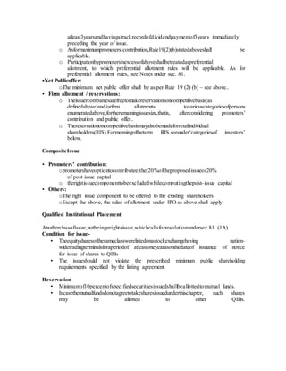 atleast3yearsandhavingatrackrecordofdividendpaymentof3years immediately
preceding the year of issue.
o Asformaximumpromoters’contribution,Rule19(2)(b)statedaboveshall be
applicable.
o Participationbypromotersinexcessofaboveshallbetreatedaspreferential
allotment, to which preferential allotment rules will be applicable. As for
preferential allotment rules, see Notes under sec. 81.
•Net Publicoffer:
oThe minimum net public offer shall be as per Rule 19 (2) (b) – see above..
• Firm allotment / reservations:
o Theissuercompaniesarefreetomakereservationsoncompetitivebasis(as
definedabove)and/orfirm allotments tovariouscategoriesofpersons
enumeratedabove,fortheremainingissuesize,thatis, afterconsidering promoters’
contribution and public offer..
o Thereservationoncompetitivebasismayalsobemadeforretailindividual
shareholders(RIS).Formeaningoftheterm RIS,seeunder‘categoriesof investors’
below.
CompositeIssue
• Promoters’ contribution:
opromotershaveoptiontocontributeeither20%oftheproposedissueor20%
of post issue capital
o therightissuecomponenttobeexcludedwhilecomputingthepost-issue capital
• Others:
oThe right issue component to be offered to the existing shareholders
oExcept the above, the rules of allotment under IPO as above shall apply
Qualified Institutional Placement
Anotherclassofissue,notbeingarightsissue,whichcallsforresolutionundersec.81 (1A).
Condition for issue-
• Theequitysharesofthesameclasswerelistedonastockexchangehaving nation-
widetradingterminalsforaperiodof atleastoneyearasonthedateof issuance of notice
for issue of shares to QIBs
• The issueshould not violate the prescribed minimum public shareholding
requirements specified by the listing agreement.
Reservation
• Minimumof10percentofspecifiedsecuritiesissuedshallbeallottedtomutual funds.
• Incasethemutualfundsdonotagreetotakesharesissuedunderthischapter, such shares
may be allotted to other QIBs.
 