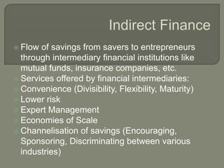  Flow of savings from savers to entrepreneurs
through intermediary financial institutions like
mutual funds, insurance companies, etc.
 Services offered by financial intermediaries:
 Convenience (Divisibility, Flexibility, Maturity)
 Lower risk
 Expert Management
 Economies of Scale
 Channelisation of savings (Encouraging,
Sponsoring, Discriminating between various
industries)
 