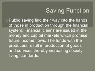 Public saving find their way into the hands
of those in production through the financial
system. Financial claims are issued in the
money and capital markets which promise
future income flows. The funds with the
producers result in production of goods
and services thereby increasing society
living standards.

 
